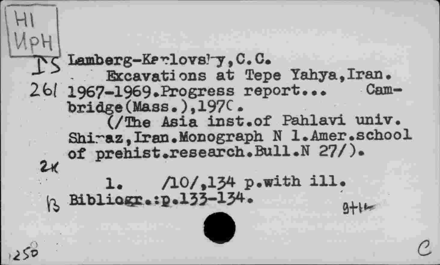 ﻿ирч
26/
Lamberg-Kerlovs?~y, С. С.
Excavations at Tepe Yahya,Iran. 1967-1969.Progress report... Cambridge (Mass•),197c•
(/The Asia inst.of Pahlavi univ. Shiraz,Iran.Monograph N 1.Amer.school of prehist.research.Bull.N 27/)*
К»
1.	/10/,I54 p.with ill.
Bibliogp.tp.133-134.